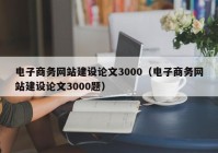 电子商务网站建设论文3000（电子商务网站建设论文3000题）