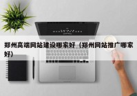 郑州高端网站建设哪家好（郑州网站推广哪家好）