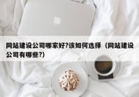 网站建设公司哪家好?该如何选择（网站建设公司有哪些?）